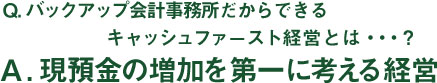 Q.キャッシュファースト経営とは・・・? A.現預金の増加を第一に考える経営